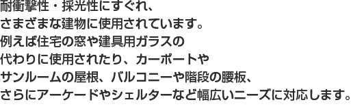 耐衝撃性・採光性にすぐれ、さまざまな建物に使用されています。例えば住宅の窓や建具用ガラスの
代わりに使用されたり、カーポートやサンルームの屋根、バルコニーや階段の腰板、さらにアーケードやシェルターなど幅広いニーズに対応します。